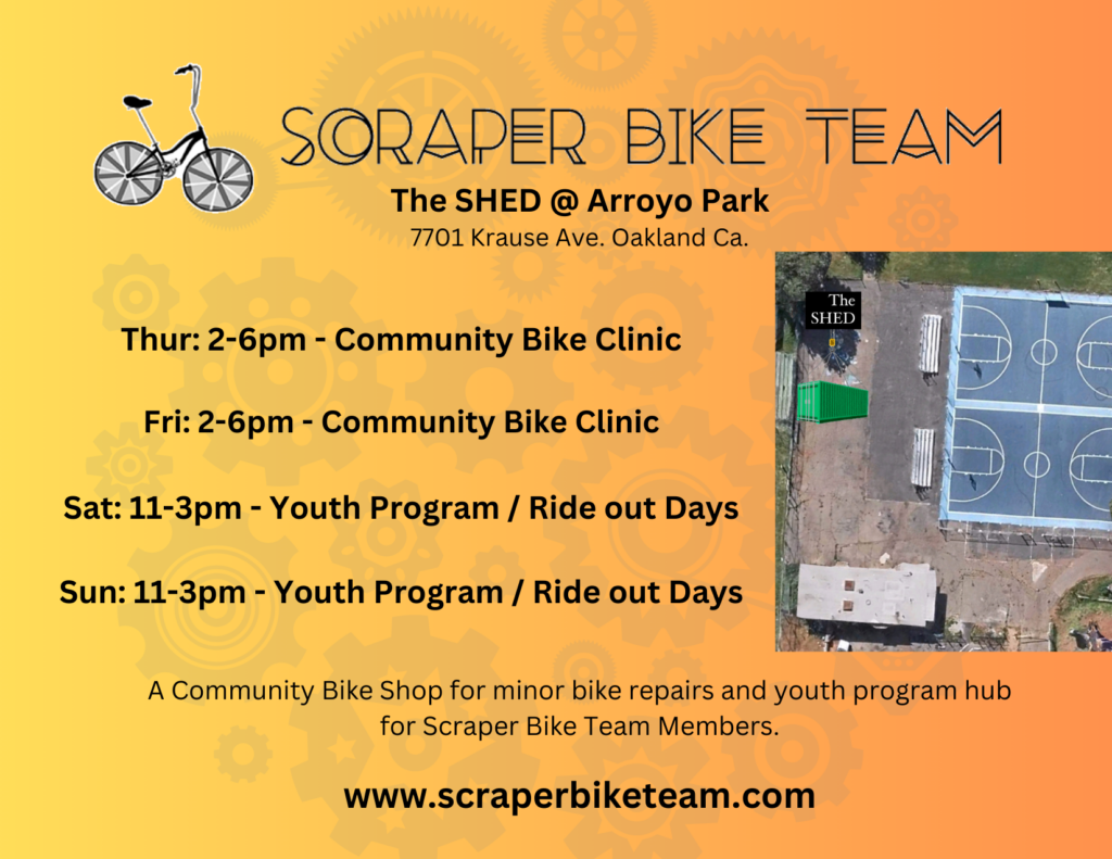 Scraper Bike Team: The SHED @ Arroyo Park, 7701 Krause Ave., Oakland, CA. Thur 2-6pm: Community Bike Clinic. Fri 2-6pm: Community Bike Clinic. Sat 11-3pm: Youth Program/Ride out Days. Sun 11-3pm: Youth Program/Ride out Days. A community bike shop for minor bike repairs and youth program hub for Scraper Bike Team Members.