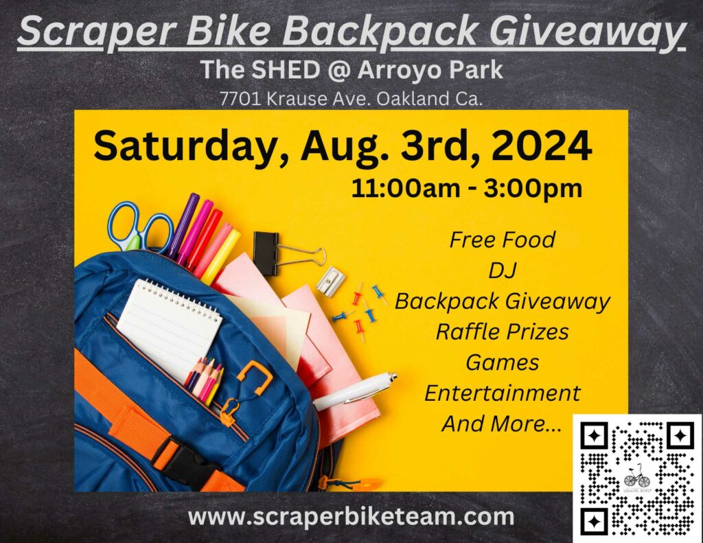Scraper Bike Backpack Giveaway. The Shed at Arroyo Park, 7701 Krause Ave. Oakland, CA. Saturday, Aug 3rd, 2024, 11:00am-3:00pm. Free Food, DJ, Backpack Giveaway, Raffle Prizes, Games, Entertainment and more. www.scraperbiketeam.com