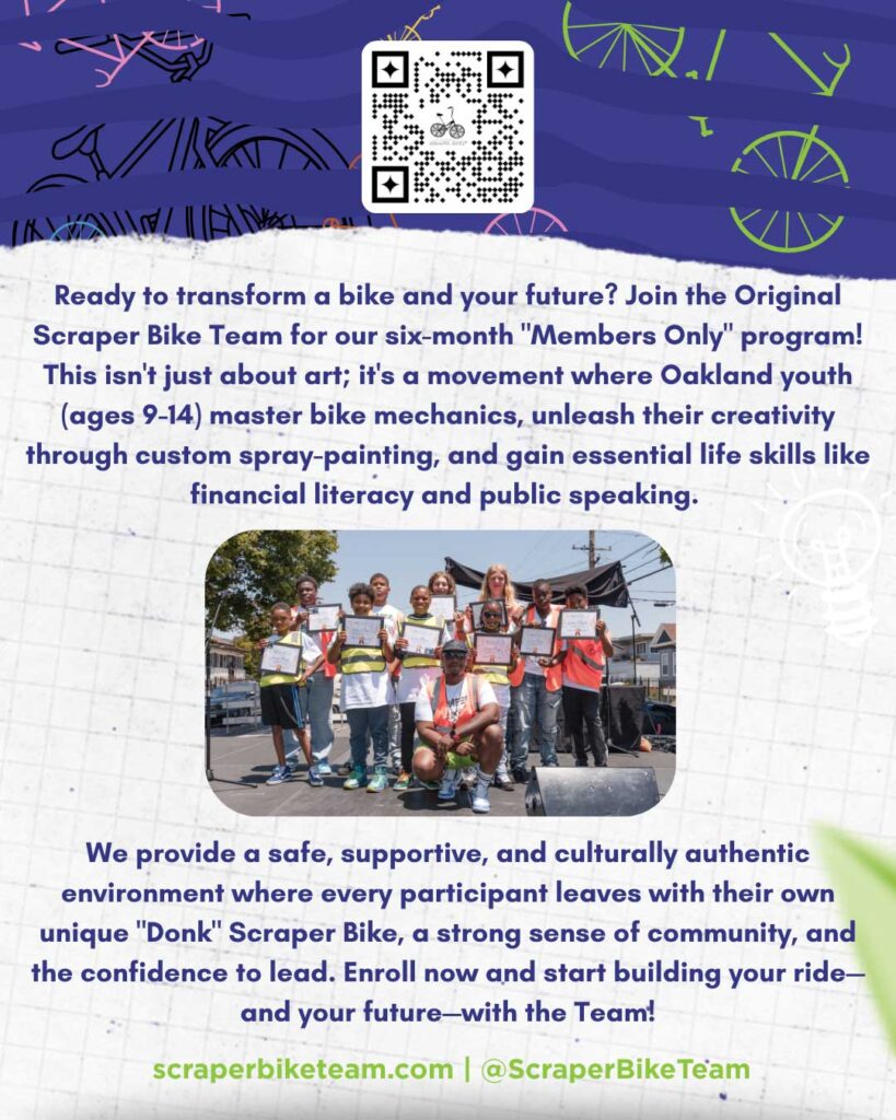 A flyer reading:

Ready to transform a bike and your future? Join the Original Scraper Bike Team for our six-month "Members Only" program! This isn't just about art; it's a movement where Oakland youth (ages 9-14) master bike mechanics, unleash their creativity through custom spray-painting, and gain essential life skills like financial literacy and public speaking.

We provide a safe, supportive, and culturally authentic environment where every participant leaves with their own unique "Donk" Scraper Bike, a strong sense of community, and the confidence to lead. Enroll now and start building your ride, and your future, with the Team!

scraperbiketeam.com
@ScraperBikeTeam